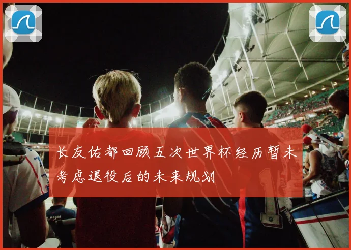 长友佑都回顾五次世界杯经历暂未考虑退役后的未来规划