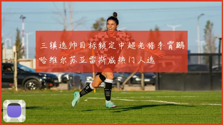 三镇选帅目标锁定中超老将李霄鹏哈维尔苏亚雷斯成热门人选