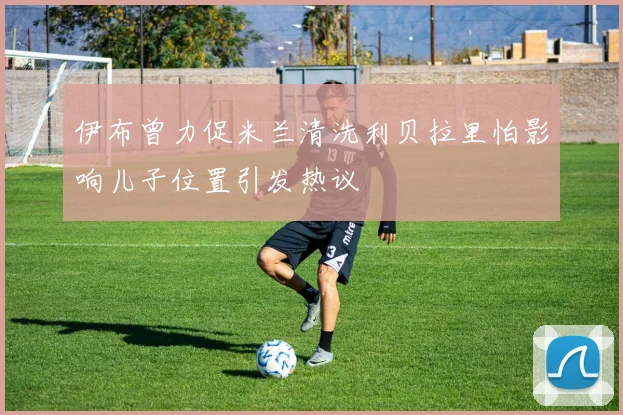 伊布曾力促米兰清洗利贝拉里怕影响儿子位置引发热议