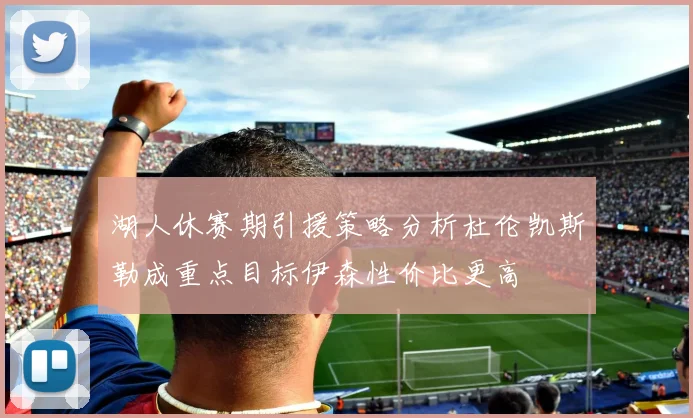 湖人休赛期引援策略分析杜伦凯斯勒成重点目标伊森性价比更高
