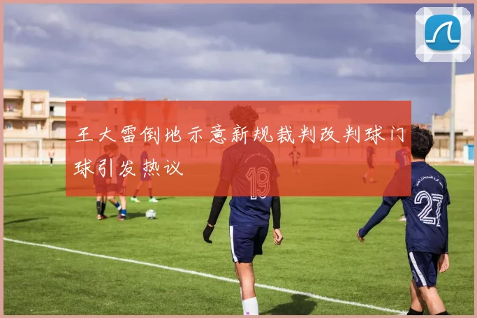 王大雷倒地示意新规裁判改判球门球引发热议