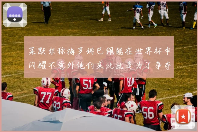 莱默尔称梅罗姆巴佩能在世界杯中闪耀不意外他们来此就是为了争夺最佳球员
