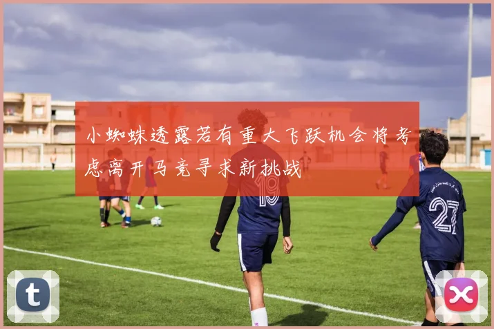小蜘蛛透露若有重大飞跃机会将考虑离开马竞寻求新挑战