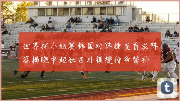 世界杯小组赛韩国对阵捷克首发阵容揭晓中超独苗朴镇燮待命替补