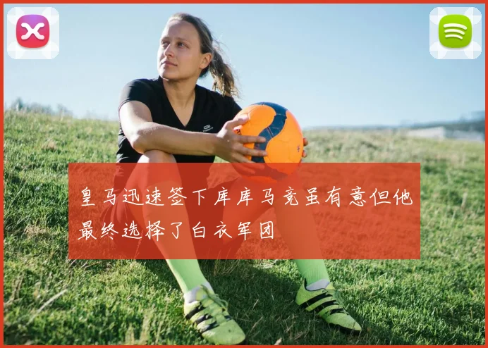 皇马迅速签下库库马竞虽有意但他最终选择了白衣军团