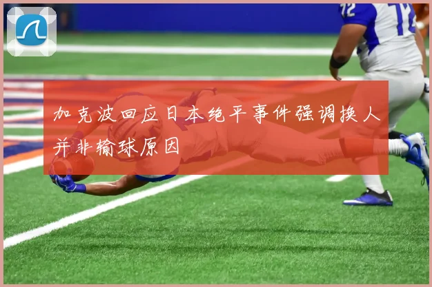 加克波回应日本绝平事件强调换人并非输球原因